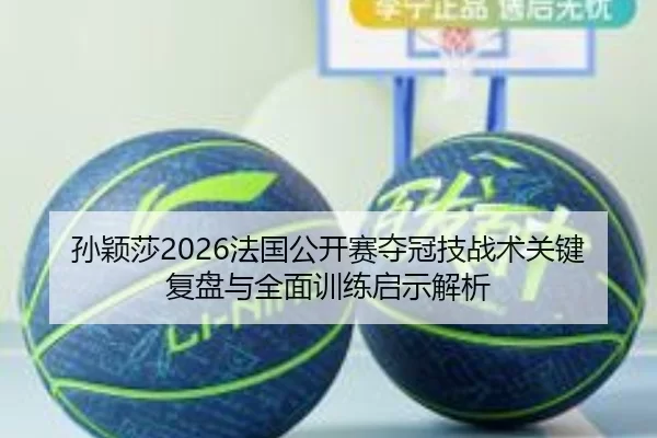 孙颖莎2026法国公开赛夺冠技战术关键复盘与全面训练启示解析