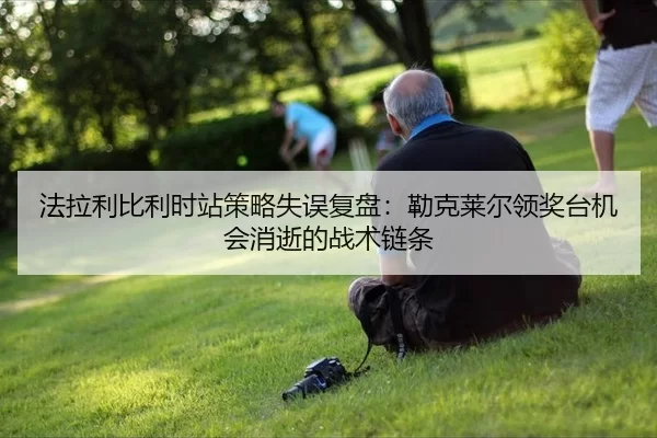 法拉利比利时站策略失误复盘：勒克莱尔领奖台机会消逝的战术链条