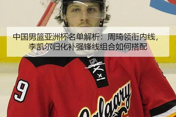 中国男篮亚洲杯名单解析：周琦领衔内线，李凯尔归化补强锋线组合如何搭配
